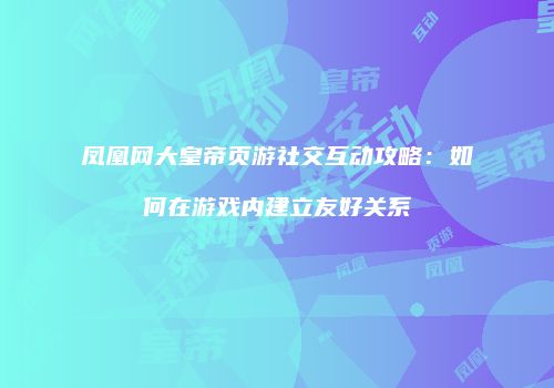 凤凰网大皇帝页游社交互动攻略:如何在游戏内建立友好关系