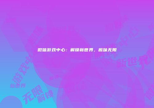 微信游戏中心：解锁新世界，趣味无限