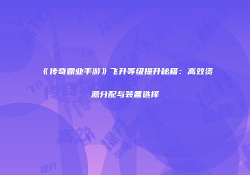 《传奇霸业手游》飞升等级提升秘籍：高效资源分配与装备选择