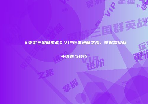 《页游三国群英战》VIP玩家进阶之路:掌握高级战斗策略与技巧