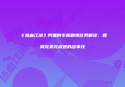 《热血江湖》阿媚的专属剧情任务解读：如何完美完成她的故事线