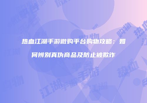 热血江湖手游微购平台购物攻略：如何辨别真伪商品及防止被欺诈