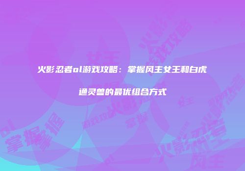 火影忍者ol游戏攻略：掌握风主女王和白虎通灵兽的最优组合方式