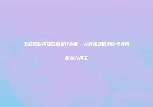 王者荣耀英雄颜值排行揭秘：女英雄颜值巅峰与男英雄魅力风采