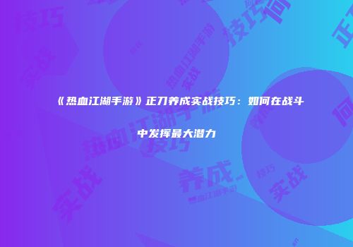 《热血江湖手游》正刀养成实战技巧：如何在战斗中发挥最大潜力