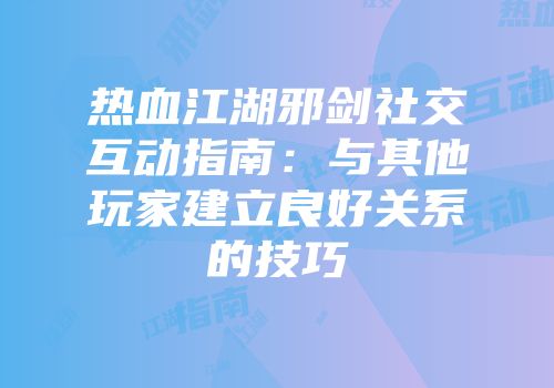 热血江湖邪剑社交互动指南：与其他玩家建立良好关系的技巧