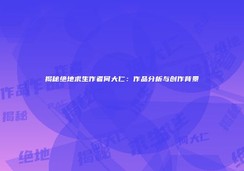 揭秘绝地求生作者何大仁：作品分析与创作背景