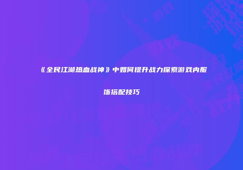 《全民江湖热血战神》中如何提升战力探索游戏内服饰搭配技巧