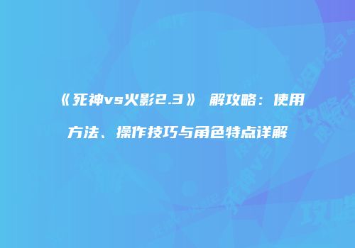 《死神vs火影2.3》卍解攻略：使用方法、操作技巧与角色特点详解