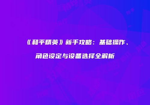 《和平精英》新手攻略：基础操作、角色设定与设备选择全解析