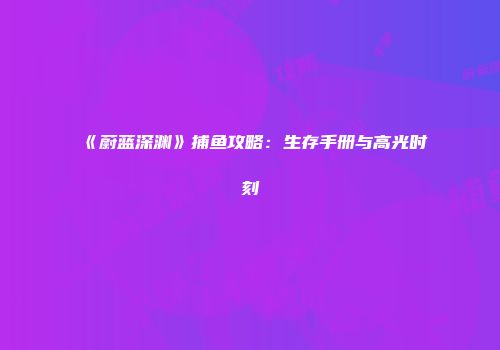 《蔚蓝深渊》捕鱼攻略：生存手册与高光时刻