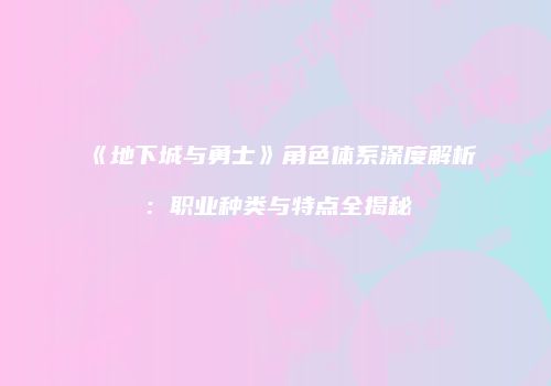 《地下城与勇士》角色体系深度解析：职业种类与特点全揭秘
