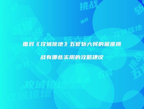 面对《攻城掠地》五官斩六将的困难挑战有哪些实用的攻略建议