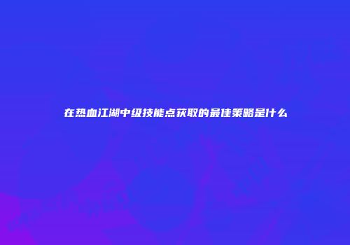在热血江湖中级技能点获取的最佳策略是什么