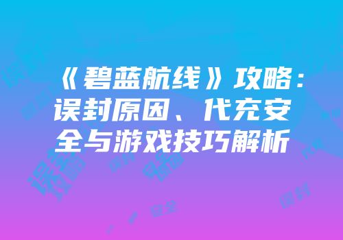 《碧蓝航线》攻略：误封原因、代充安全与游戏技巧解析