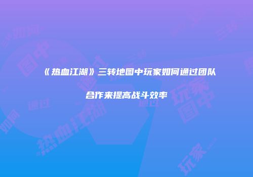 《热血江湖》三转地图中玩家如何通过团队合作来提高战斗效率