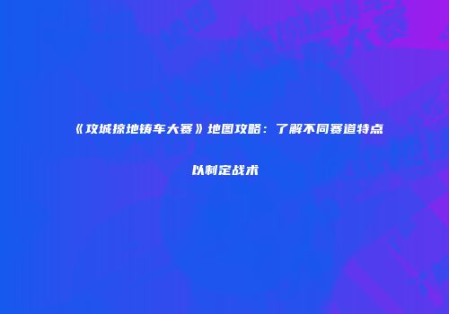 《攻城掠地铸车大赛》地图攻略:了解不同赛道特点以制定战术