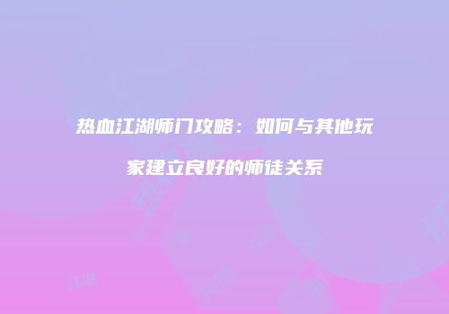 热血江湖师门攻略：如何与其他玩家建立良好的师徒关系
