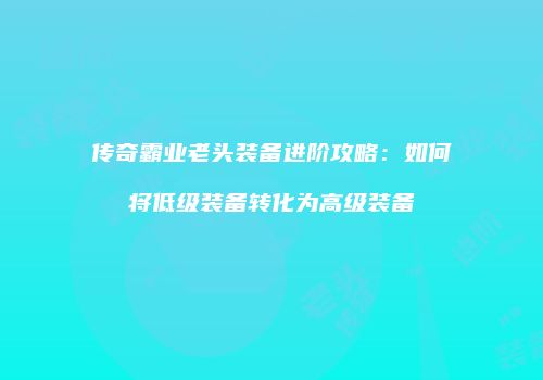 传奇霸业老头装备进阶攻略：如何将低级装备转化为高级装备