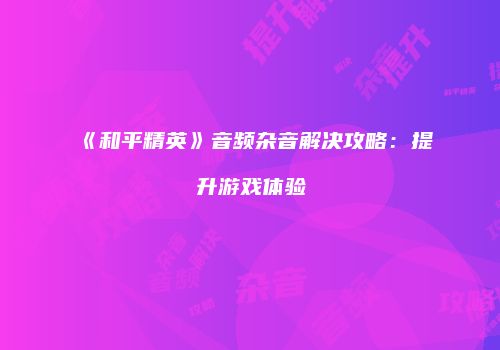 《和平精英》音频杂音解决攻略：提升游戏体验