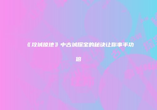《攻城掠地》中古城探宝的秘诀让你事半功倍