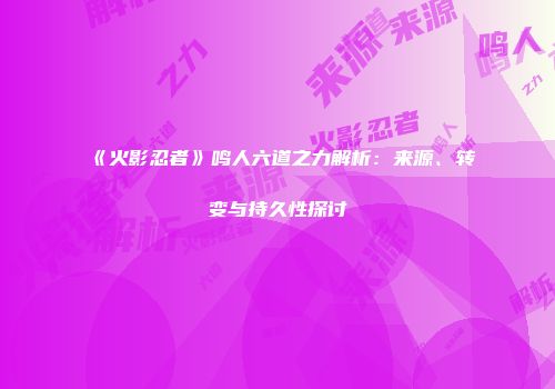 《火影忍者》鸣人六道之力解析：来源、转变与持久性探讨