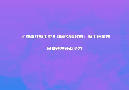 《热血江湖手游》神器引魂攻略：新手玩家如何快速提升战斗力