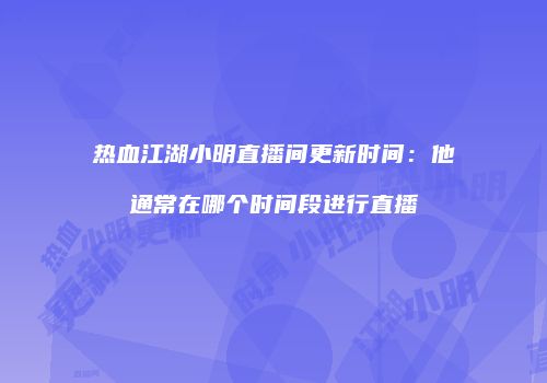 热血江湖小明直播间更新时间：他通常在哪个时间段进行直播