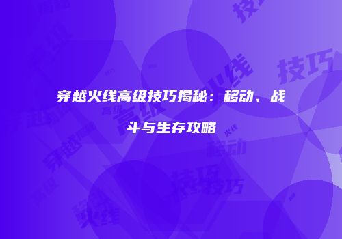 穿越火线高级技巧揭秘：移动、战斗与生存攻略