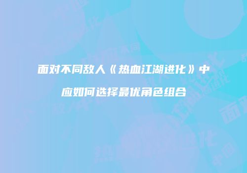 面对不同敌人《热血江湖进化》中应如何选择最优角色组合