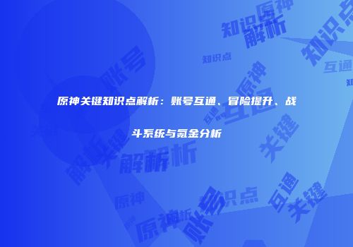 原神关键知识点解析：账号互通、冒险提升、战斗系统与氪金分析