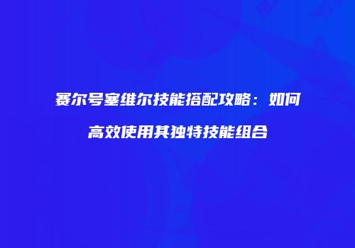 赛尔号塞维尔技能搭配攻略：如何高效使用其独特技能组合
