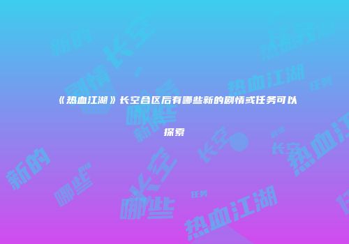 《热血江湖》长空合区后有哪些新的剧情或任务可以探索