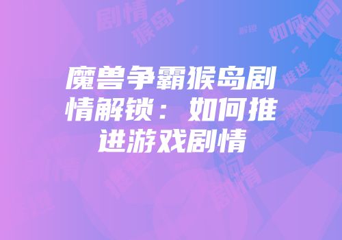 魔兽争霸猴岛剧情解锁：如何推进游戏剧情