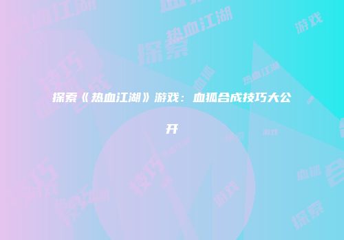 探索《热血江湖》游戏：血狐合成技巧大公开