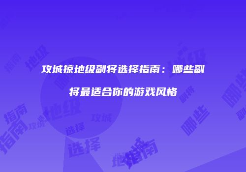 攻城掠地级副将选择指南:哪些副将最适合你的游戏风格