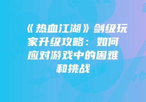 《热血江湖》剑级玩家升级攻略：如何应对游戏中的困难和挑战