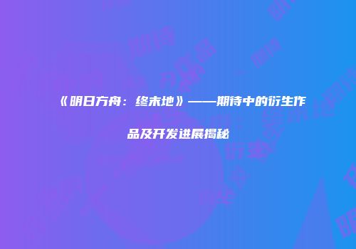《明日方舟：终末地》——期待中的衍生作品及开发进展揭秘