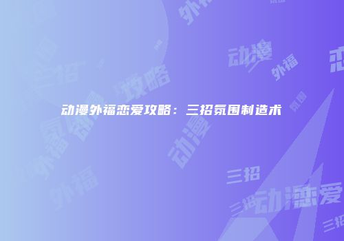 动漫外福恋爱攻略：三招氛围制造术