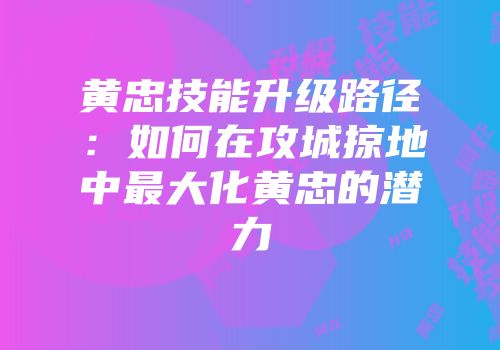 黄忠技能升级路径：如何在攻城掠地中最大化黄忠的潜力