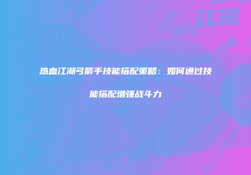 热血江湖弓箭手技能搭配策略：如何通过技能搭配增强战斗力