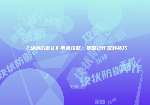 《块状防御2》手机攻略：策略神作玩转技巧