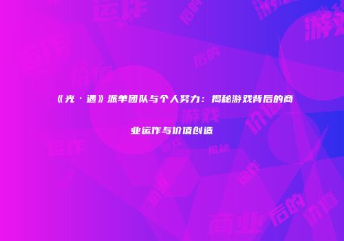 《光·遇》派单团队与个人努力：揭秘游戏背后的商业运作与价值创造