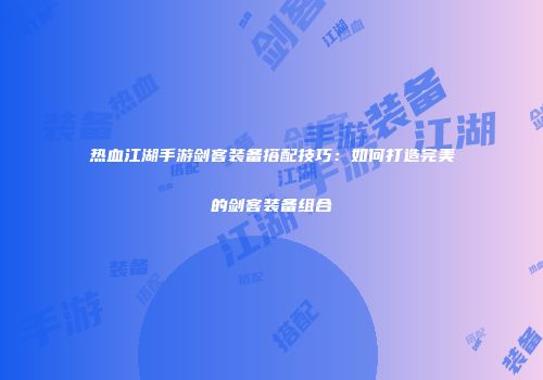 热血江湖手游剑客装备搭配技巧：如何打造完美的剑客装备组合