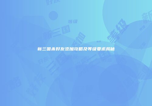 新三国杀好友添加攻略及等级要求揭秘