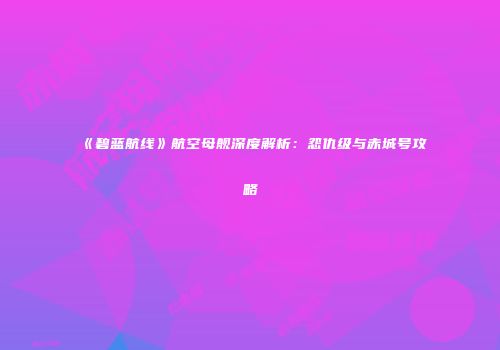 《碧蓝航线》航空母舰深度解析：怨仇级与赤城号攻略