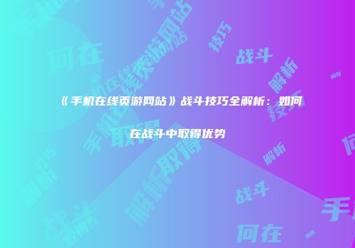 《手机在线页游网站》战斗技巧全解析：如何在战斗中取得优势