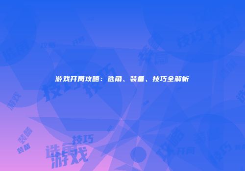 游戏开局攻略：选角、装备、技巧全解析