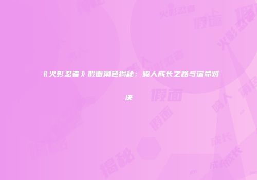 《火影忍者》假面角色揭秘：鸣人成长之路与宿命对决