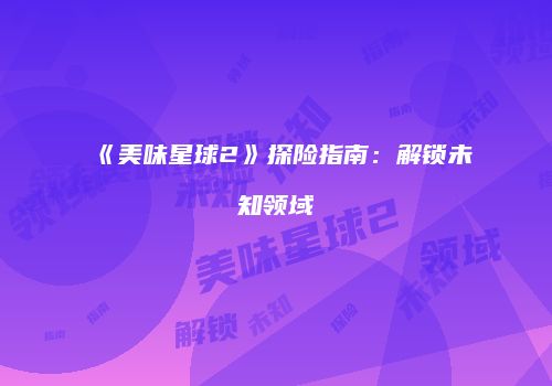《美味星球2》探险指南：解锁未知领域